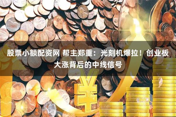 股票小额配资网 帮主郑重：光刻机爆拉！创业板大涨背后的中线信号