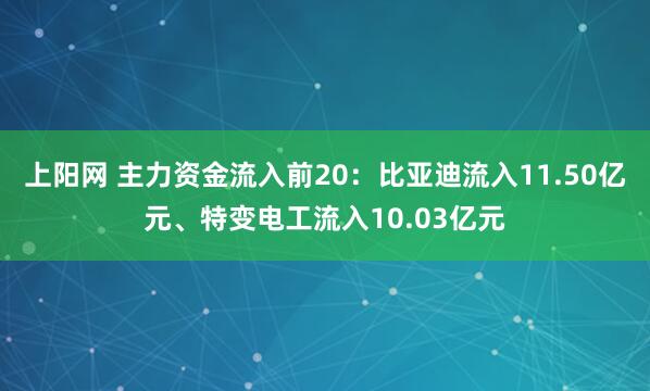 上阳网 主力资金流入前20：比亚迪流入11.50亿元、特变电工流入10.03亿元