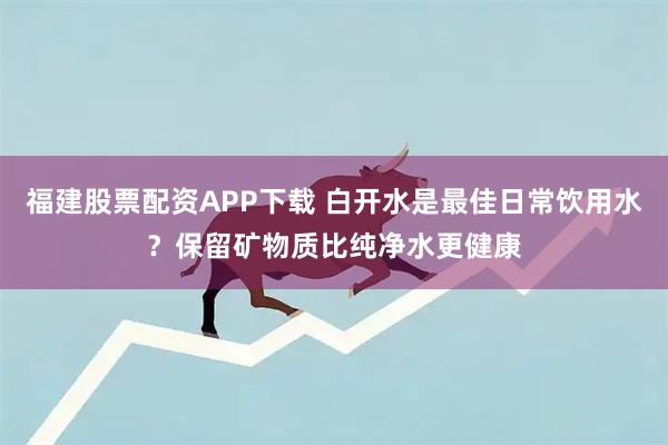 福建股票配资APP下载 白开水是最佳日常饮用水？保留矿物质比纯净水更健康