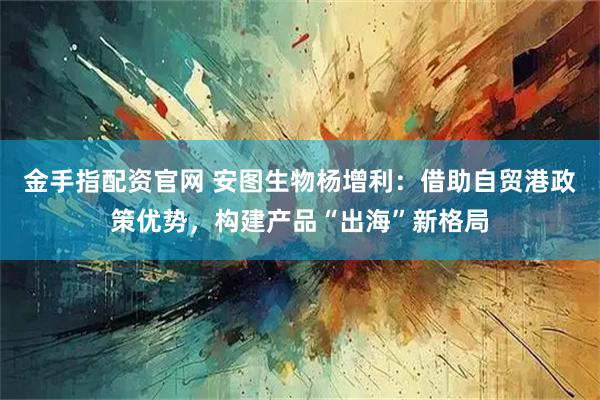 金手指配资官网 安图生物杨增利：借助自贸港政策优势，构建产品“出海”新格局