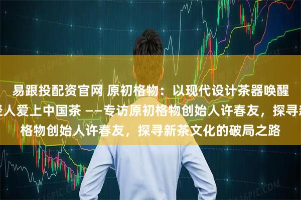 易跟投配资官网 原初格物:以现代设计茶器唤醒千年茶文化,让年轻人爱上中国茶 ——专访原初格物创始人许春友,探寻新茶文化的破局之路