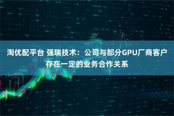 淘优配平台 强瑞技术：公司与部分GPU厂商客户存在一定的业务合作关系