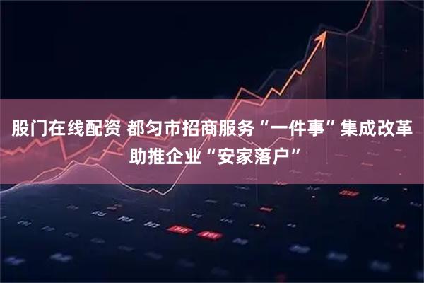 股门在线配资 都匀市招商服务“一件事”集成改革 助推企业“安家落户”