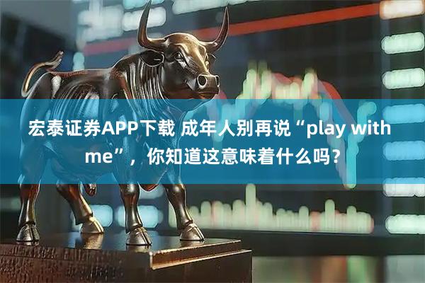 宏泰证券APP下载 成年人别再说“play with me”，你知道这意味着什么吗？