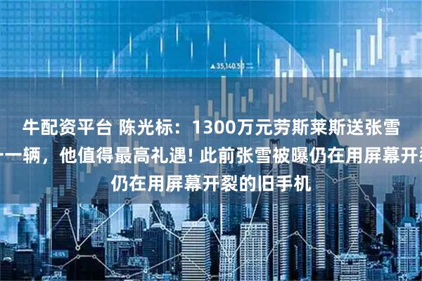 牛配资平台 陈光标：1300万元劳斯莱斯送张雪，中国唯一一辆，他值得最高礼遇! 此前张雪被曝仍在用屏幕开裂的旧手机