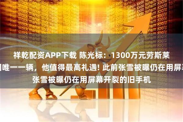 祥乾配资APP下载 陈光标：1300万元劳斯莱斯送张雪，中国唯一一辆，他值得最高礼遇! 此前张雪被曝仍在用屏幕开裂的旧手机