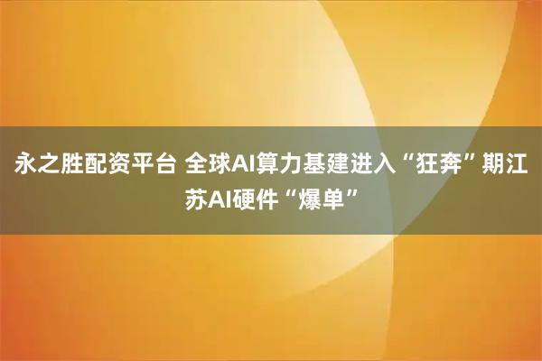 永之胜配资平台 全球AI算力基建进入“狂奔”期江苏AI硬件“爆单”