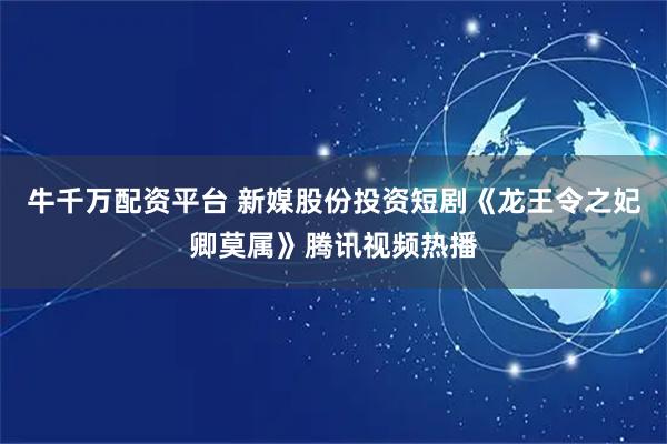 牛千万配资平台 新媒股份投资短剧《龙王令之妃卿莫属》腾讯视频热播