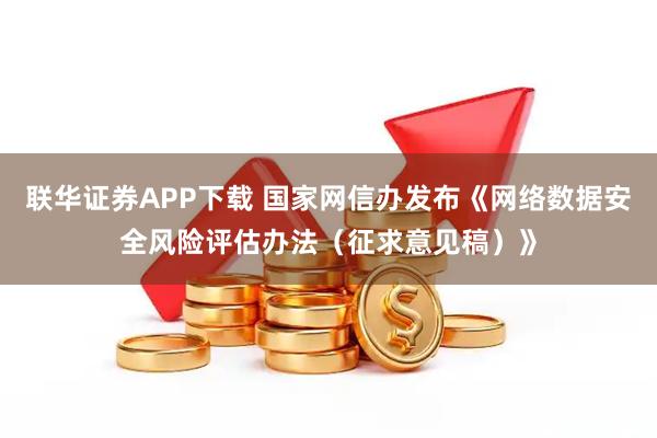 联华证券APP下载 国家网信办发布《网络数据安全风险评估办法（征求意见稿）》