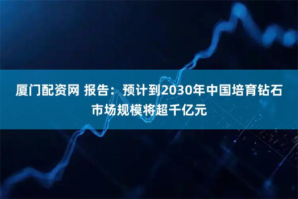 厦门配资网 报告:预计到2030年中国培育钻石市场规模将超千亿元