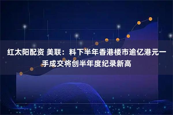 红太阳配资 美联：料下半年香港楼市逾亿港元一手成交将创半年度纪录新高