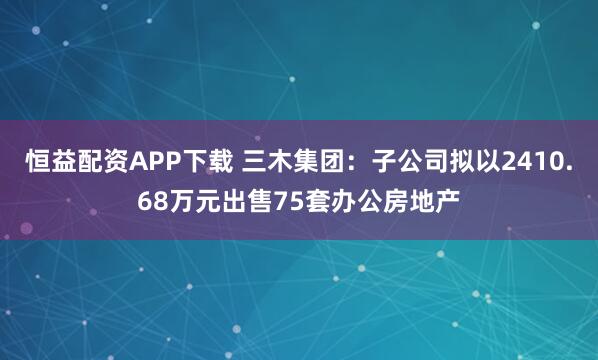 恒益配资APP下载 三木集团：子公司拟以2410.68万元出售75套办公房地产