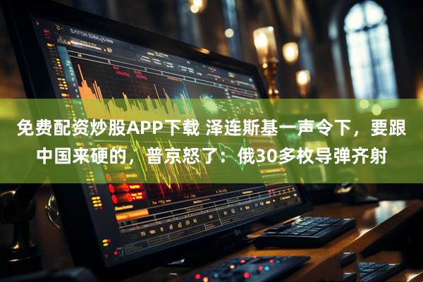 免费配资炒股APP下载 泽连斯基一声令下,要跟中国来硬的,普京怒了:俄30多枚导弹齐射