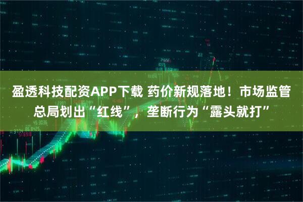 盈透科技配资APP下载 药价新规落地！市场监管总局划出“红线”，垄断行为“露头就打”