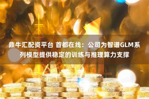 鼎牛汇配资平台 首都在线：公司为智谱GLM系列模型提供稳定的训练与推理算力支撑