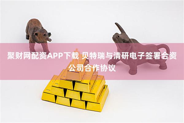 聚财网配资APP下载 贝特瑞与清研电子签署合资公司合作协议