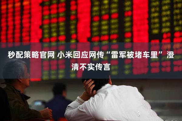 秒配策略官网 小米回应网传“雷军被堵车里” 澄清不实传言