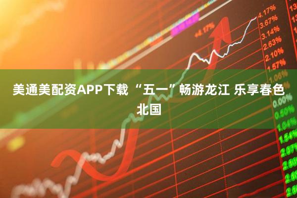美通美配资APP下载 “五一”畅游龙江 乐享春色北国