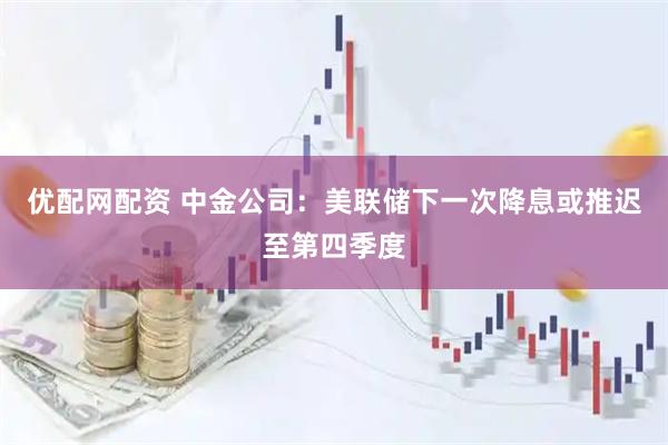 优配网配资 中金公司：美联储下一次降息或推迟至第四季度