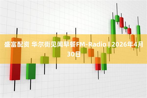 盛富配资 华尔街见闻早餐FM-Radio | 2026年4月30日