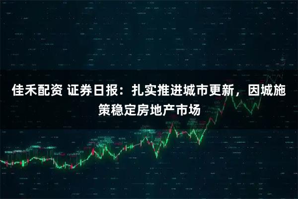 佳禾配资 证券日报：扎实推进城市更新，因城施策稳定房地产市场