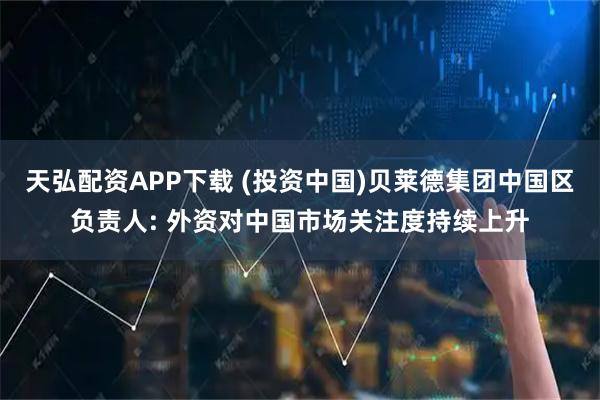 天弘配资APP下载 (投资中国)贝莱德集团中国区负责人: 外资对中国市场关注度持续上升