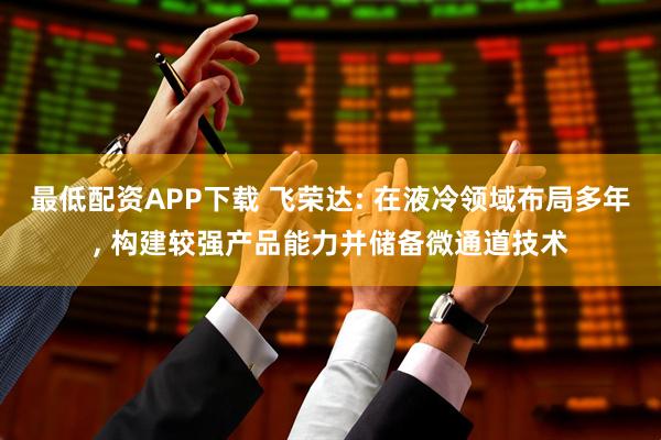最低配资APP下载 飞荣达: 在液冷领域布局多年, 构建较强产品能力并储备微通道技术