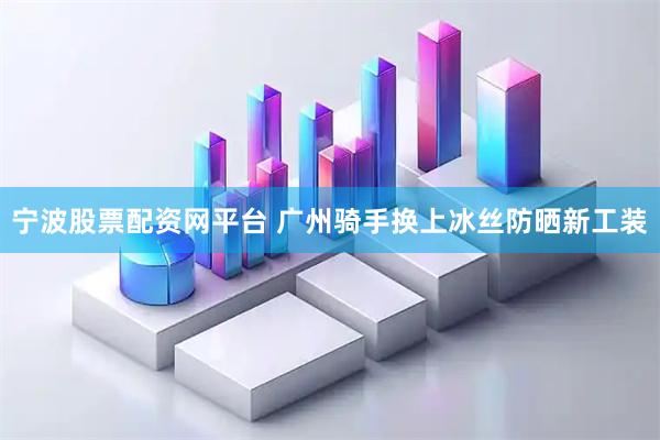 宁波股票配资网平台 广州骑手换上冰丝防晒新工装