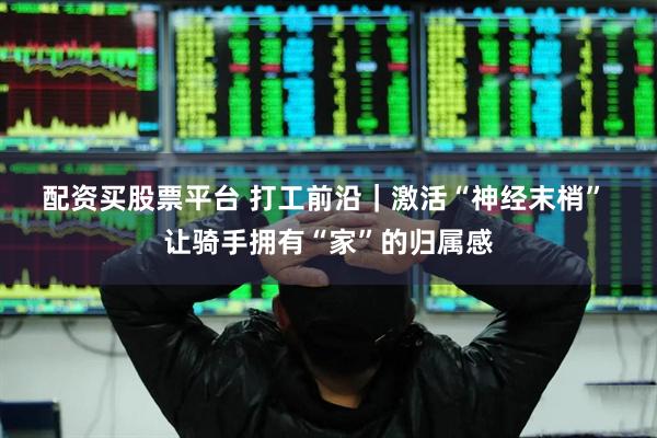 配资买股票平台 打工前沿｜激活“神经末梢” 让骑手拥有“家”的归属感