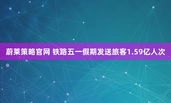 蔚莱策略官网 铁路五一假期发送旅客1.59亿人次